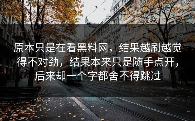原本只是在看黑料网，结果越刷越觉得不对劲，结果本来只是随手点开，后来却一个字都舍不得跳过