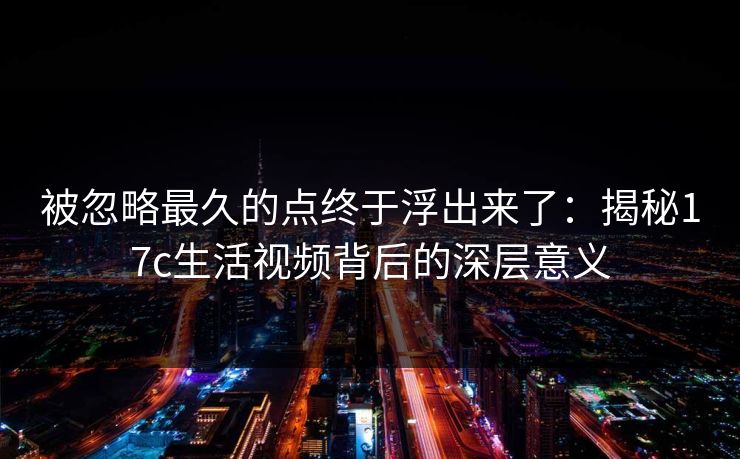 被忽略最久的点终于浮出来了：揭秘17c生活视频背后的深层意义