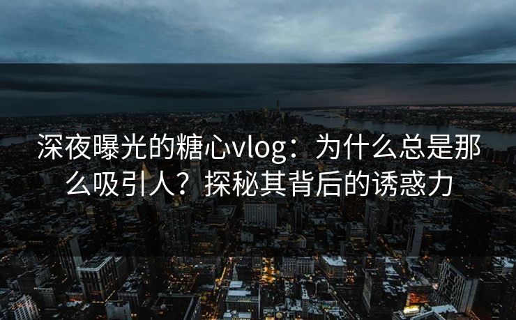 深夜曝光的糖心vlog：为什么总是那么吸引人？探秘其背后的诱惑力