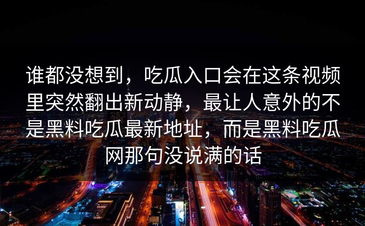 谁都没想到，吃瓜入口会在这条视频里突然翻出新动静，最让人意外的不是黑料吃瓜最新地址，而是黑料吃瓜网那句没说满的话