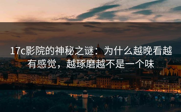 17c影院的神秘之谜：为什么越晚看越有感觉，越琢磨越不是一个味