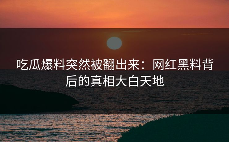 吃瓜爆料突然被翻出来：网红黑料背后的真相大白天地