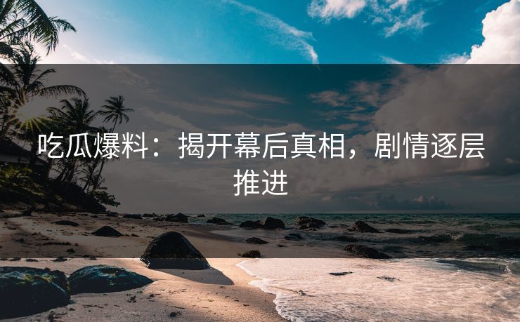 吃瓜爆料：揭开幕后真相，剧情逐层推进