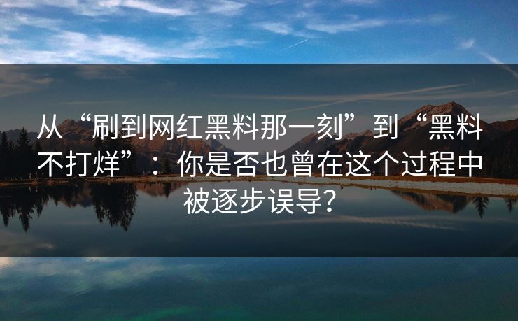 从“刷到网红黑料那一刻”到“黑料不打烊”:你是否也曾在这个过程中被逐步误导? 从“刷到网红黑料那一刻”到“黑料不打烊”:你是否也曾在这个过程中被逐步误导?