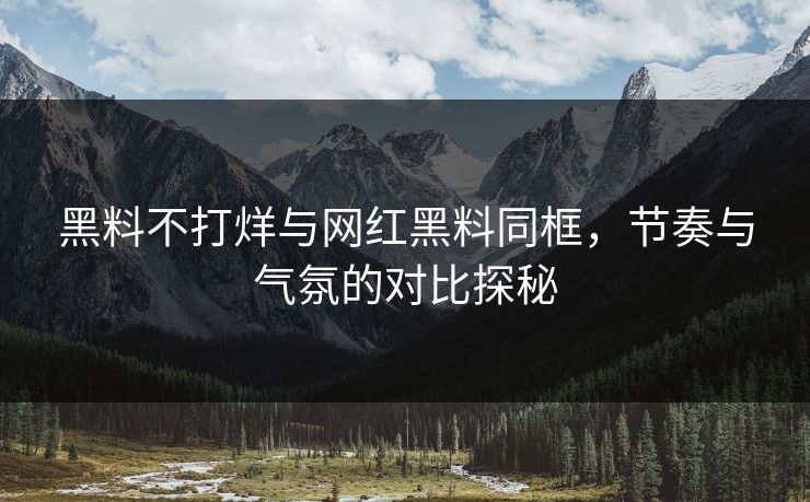 黑料不打烊与网红黑料同框，节奏与气氛的对比探秘