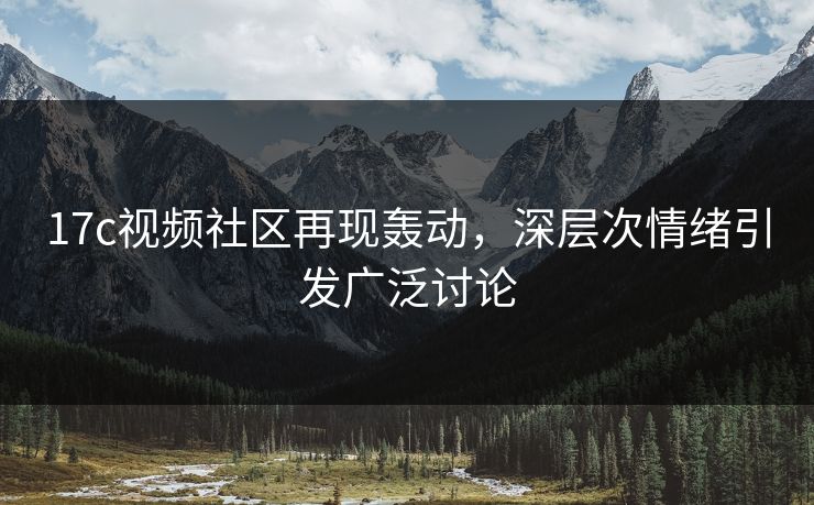 17c视频社区再现轰动，深层次情绪引发广泛讨论