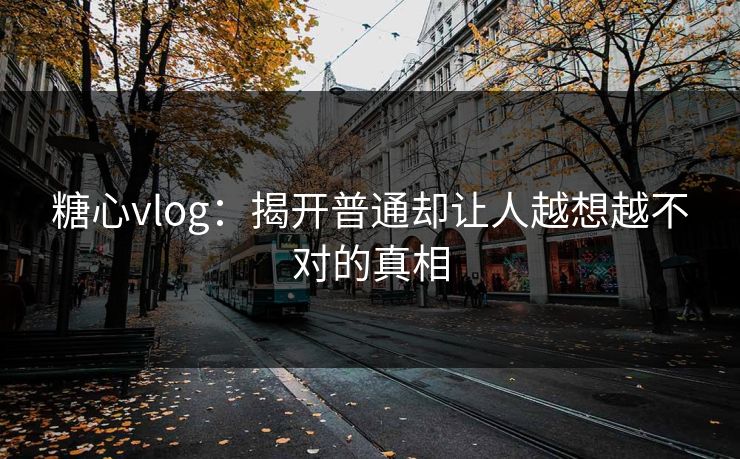 糖心vlog：揭开普通却让人越想越不对的真相