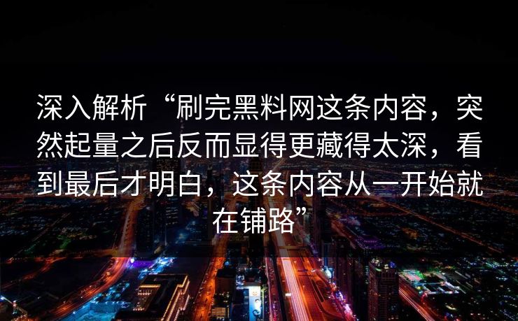 深入解析“刷完黑料网这条内容，突然起量之后反而显得更藏得太深，看到最后才明白，这条内容从一开始就在铺路”